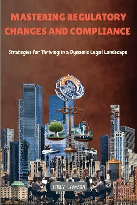 Mastering Regulatory Changes and Compliance: Strategies for Thriving in a Dynamic Legal Landscape by Lawson, Emily