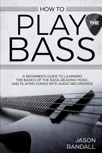 How to Play the Bass: A Beginner's Guide to Learning the Basics of the Bass, Reading Music, and Playing Songs with Audio Recordings by Randall, Jason