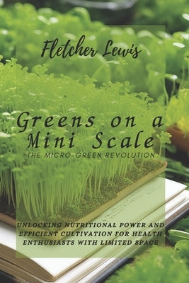 Greens on a Mini Scale: The Micro-Green Revolution: Unlocking Nutritional Power and Efficient Cultivation for Health Enthusiasts with Limited by Lewis, Fletcher