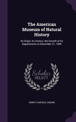 The American Museum of Natural History: Its Origin, Its History, the Growth of Its Departments to December 31, 1909 by Osborn, Henry Fairfield