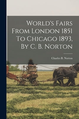 World's Fairs From London 1851 To Chicago 1893, By C. B. Norton by Norton, Charles B. (Charles Benjamin)