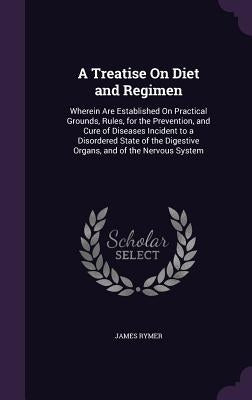 A Treatise On Diet and Regimen: Wherein Are Established On Practical Grounds, Rules, for the Prevention, and Cure of Diseases Incident to a Disordered by Rymer, James