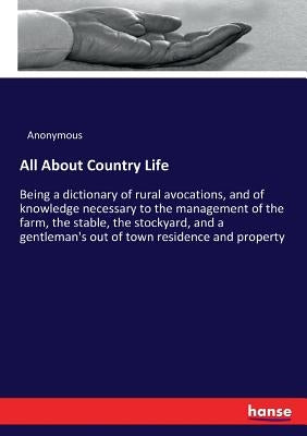 All About Country Life: Being a dictionary of rural avocations, and of knowledge necessary to the management of the farm, the stable, the stoc by Anonymous