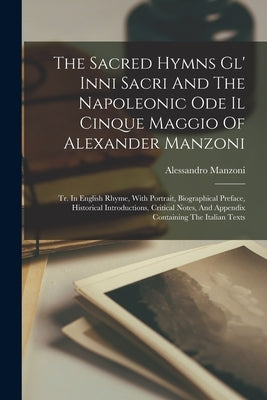 The Sacred Hymns Gl' Inni Sacri And The Napoleonic Ode Il Cinque Maggio Of Alexander Manzoni: Tr. In English Rhyme, With Portrait, Biographical Prefac by Manzoni, Alessandro