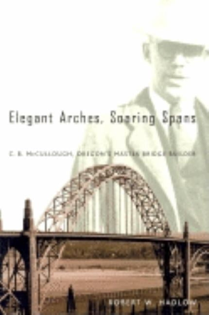 Elegant Arches, Soaring Spans: C.B. McCullough, Oregon's Master Bridge Builder by Hadlow, Robert W.