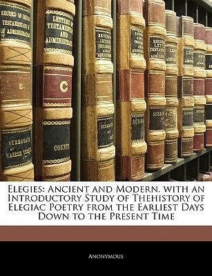 Elegies: Ancient and Modern. with an Introductory Study of Thehistory of Elegiac Poetry from the Earliest Days Down to the Pres by Anonymous