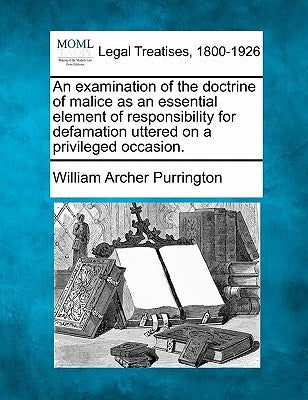 An Examination of the Doctrine of Malice as an Essential Element of Responsibility for Defamation Uttered on a Privileged Occasion. by Purrington, William Archer