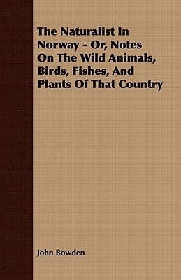 The Naturalist in Norway - Or, Notes on the Wild Animals, Birds, Fishes, and Plants of That Country by Bowden, John