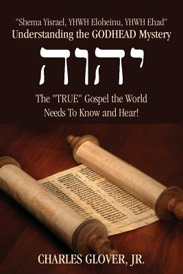 Understanding the Godhead Mystery: Shema Yisrael, Yhwh Eloheinu, Yhwh Ehad the True Gospel the World Needs to Know and Hear! by Glover, Charles, Jr.