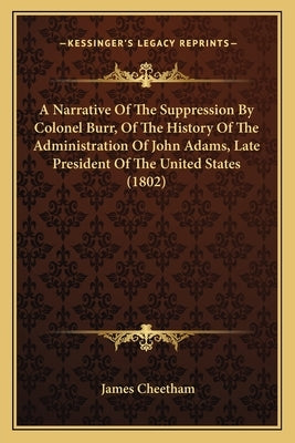 A Narrative Of The Suppression By Colonel Burr, Of The History Of The Administration Of John Adams, Late President Of The United States (1802) by Cheetham, James