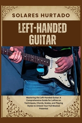 Left-Handed Guitar: Mastering the Left-Handed Guitar: A Comprehensive Guide for Lefties on Techniques, Chords, Scales, and Playing Styles by Hurtado, Solares