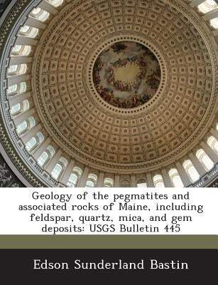 Geology of the Pegmatites and Associated Rocks of Maine, Including Feldspar, Quartz, Mica, and Gem Deposits: Usgs Bulletin 445 by Bastin, Edson Sunderland