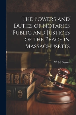 The Powers and Duties of Notaries Public and Justices of the Peace in Massachusetts by Seavey, W. M.