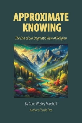 Approximate Knowing: The End of our Dogmatic View of Religion by Marshall, Gene Wesley