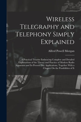 Wireless Telegraphy and Telephony Simply Explained: A Practical Treatise Embracing Complete and Detailed Explanations of the Theory and Practice of Mo by Morgan, Alfred Powell