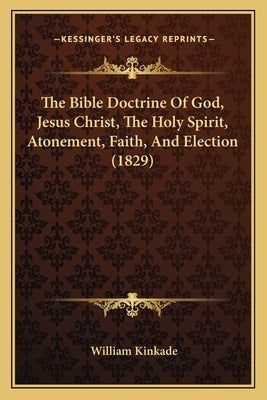 The Bible Doctrine Of God, Jesus Christ, The Holy Spirit, Atonement, Faith, And Election (1829) by Kinkade, William