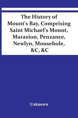 The History Of Mount'S Bay, Comprising Saint Michael'S Mount, Marazion, Penzance, Newlyn, Mousehole, &C, &C by Unknown