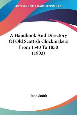 A Handbook And Directory Of Old Scottish Clockmakers From 1540 To 1850 (1903) by Smith, John