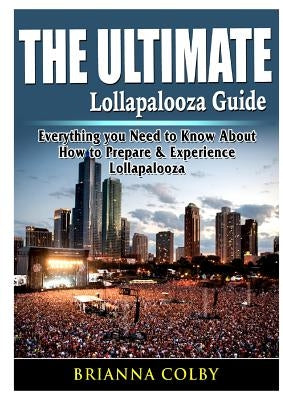 The Ultimate Lollapalooza Guide: Everything you Need to Know About How to Prepare & Experience Lollapalooza by Colby, Brianna