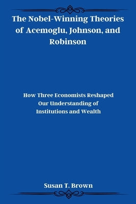 The Nobel-Winning Theories of Acemoglu, Johnson, and Robinson: How Three Economists Reshaped Our Understanding of Institutions and Wealth by Brown, Susan T.