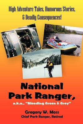 National Park Ranger, A.K.A., "Bleeding Green & Grey": High Adenture Tales, Humorous Stories, & Deadly Consequences! by Moss, Gregory W.