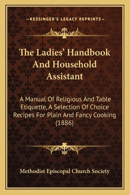 The Ladies' Handbook And Household Assistant: A Manual Of Religious And Table Etiquette, A Selection Of Choice Recipes For Plain And Fancy Cooking (18 by Methodist Episcopal Church Society