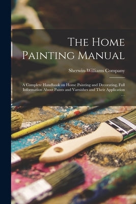 The Home Painting Manual: a Complete Handbook on Home Painting and Decorating, Full Information About Paints and Varnishes and Their Application by Sherwin-Williams Company