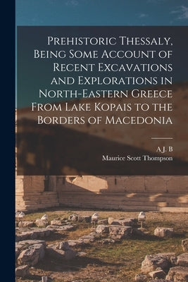 Prehistoric Thessaly, Being Some Account of Recent Excavations and Explorations in North-Eastern Greece From Lake Kopais to the Borders of Macedonia by Thompson, Maurice Scott