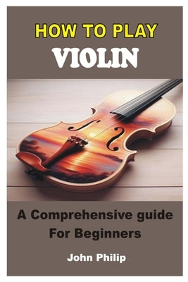 How to Play Violin: A Comprehensive Guide For Beginners by Philip, John