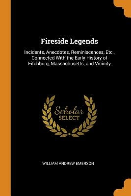 Fireside Legends: Incidents, Anecdotes, Reminiscences, Etc., Connected With the Early History of Fitchburg, Massachusetts, and Vicinity by Emerson, William Andrew