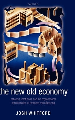 The New Old Economy: Networks, Institutions, and the Organizational Transformation of American Manufacturing by Whitford, Josh