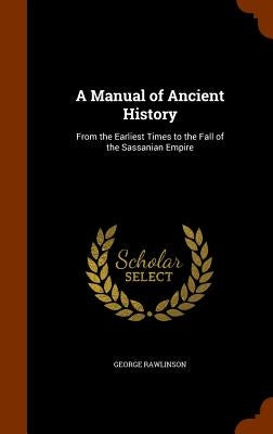 A Manual of Ancient History: From the Earliest Times to the Fall of the Sassanian Empire by Rawlinson, George