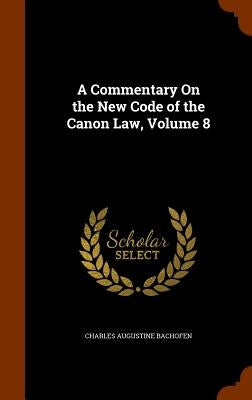 A Commentary On the New Code of the Canon Law, Volume 8 by Bachofen, Charles Augustine