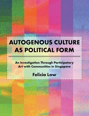 Autogenous Culture as Political Form: An Investigation Through Participatory Art with Communities in Singapore by Low, Felicia