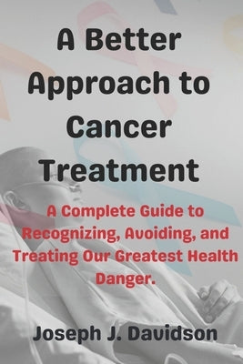 A Better Approach to Cancer Treatment: A Complete Guide to Recognizing, Avoiding, and Treating Our Greatest Health Danger by Davidson, Joseph J.