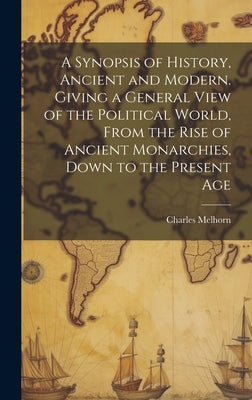 A Synopsis of History, Ancient and Modern. Giving a General View of the Political World, From the Rise of Ancient Monarchies, Down to the Present Age by Melhorn, Charles