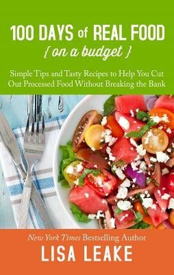 100 Days of Real Food on a Budget: Simple Tips and Tasty Recipes to Help You Cut Out Processed Food Without Breaking the Bank by Leake, Lisa