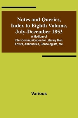 Notes and Queries, Index to Eighth Volume, July-December 1853; A Medium of Inter-communication for Literary Men, Artists, Antiquaries, Genealogists, e by Various