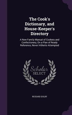 The Cook's Dictionary, and House-Keeper's Directory: A New Family Manual of Cookery and Confectionery, On a Plan of Ready Reference, Never Hitherto At by Dolby, Richard