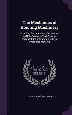 The Mechanics of Hoisting Machinery: Including Accumulators, Excavators, and Pile-Drivers; a Text-Book for Technical Schools and a Guide for Practical by Weisbach, Julius Ludwig