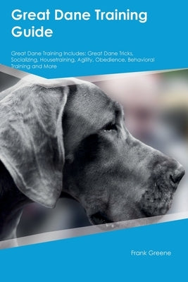 Great Dane Training Guide Great Dane Training Includes: Great Dane Tricks, Socializing, Housetraining, Agility, Obedience, Behavioral Training, and Mo by Greene, Frank