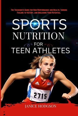 Sports Nutrition for Teen Athletes: The Teenager's Guide for High Performance and Health, Turning Failure to Victory, and Unclosing Your Potential. by Hodgson, Janice