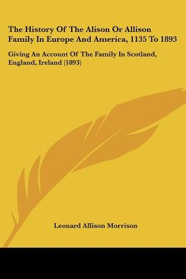 The History Of The Alison Or Allison Family In Europe And America, 1135 To 1893: Giving An Account Of The Family In Scotland, England, Ireland (1893) by Morrison, Leonard Allison