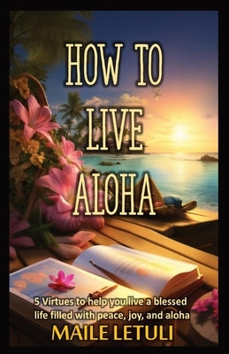 How to Live Aloha: 5 Virtues to help you live a blessed life filled with peace, joy and aloha by Letuli, Maile