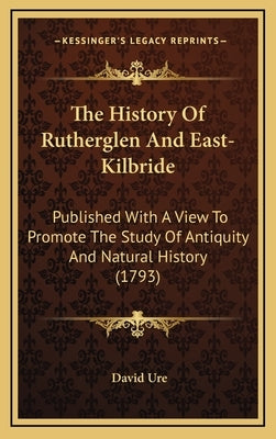 The History Of Rutherglen And East-Kilbride: Published With A View To Promote The Study Of Antiquity And Natural History (1793) by Ure, David