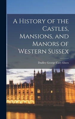 A History of the Castles, Mansions, and Manors of Western Sussex by Elwes, Dudley George Cary