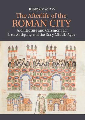 The Afterlife of the Roman City: Architecture and Ceremony in Late Antiquity and the Early Middle Ages by Dey, Hendrik W.