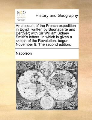 An Account of the French Expedition in Egypt; Written by Buonaparte and Berthier; With Sir William Sidney Smith's Letters. in Which Is Given a Sketch by Napoleon