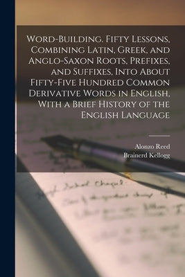 Word-building. Fifty Lessons, Combining Latin, Greek, and Anglo-Saxon Roots, Prefixes, and Suffixes, Into About Fifty-five Hundred Common Derivative W by Kellogg, Brainerd