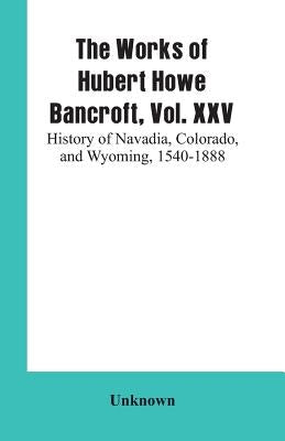 The Works of Hubert Howe Bancroft, Vol. XXV: History of Navadia, Colorado, and Wyoming, 1540-1888 by Unknown